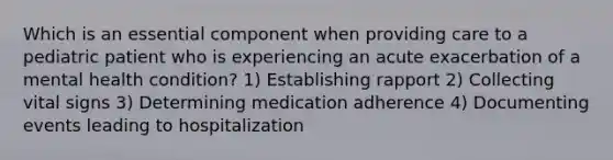 Which is an essential component when providing care to a pediatric patient who is experiencing an acute exacerbation of a mental health condition? 1) Establishing rapport 2) Collecting vital signs 3) Determining medication adherence 4) Documenting events leading to hospitalization