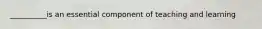 __________is an essential component of teaching and learning