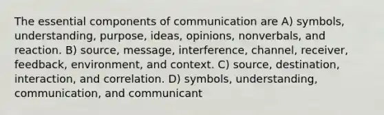 The essential components of communication are A) symbols, understanding, purpose, ideas, opinions, nonverbals, and reaction. B) source, message, interference, channel, receiver, feedback, environment, and context. C) source, destination, interaction, and correlation. D) symbols, understanding, communication, and communicant