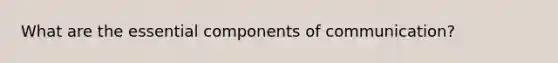 What are the essential components of communication?