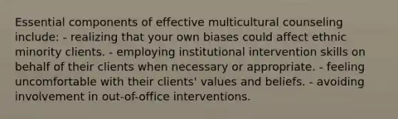 Essential components of effective multicultural counseling include: - realizing that your own biases could affect ethnic minority clients. - employing institutional intervention skills on behalf of their clients when necessary or appropriate. - feeling uncomfortable with their clients' values and beliefs. - avoiding involvement in out-of-office interventions.