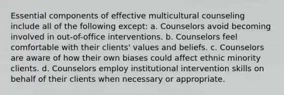 Essential components of effective multicultural counseling include all of the following except: a. Counselors avoid becoming involved in out-of-office interventions. b. Counselors feel comfortable with their clients' values and beliefs. c. Counselors are aware of how their own biases could affect ethnic minority clients. d. Counselors employ institutional intervention skills on behalf of their clients when necessary or appropriate.