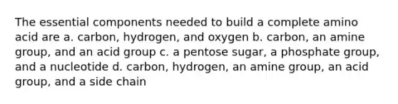 The essential components needed to build a complete amino acid are a. carbon, hydrogen, and oxygen b. carbon, an amine group, and an acid group c. a pentose sugar, a phosphate group, and a nucleotide d. carbon, hydrogen, an amine group, an acid group, and a side chain