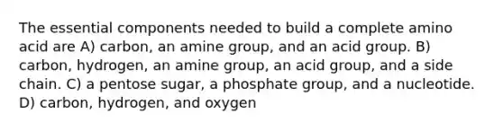 The essential components needed to build a complete amino acid are A) carbon, an amine group, and an acid group. B) carbon, hydrogen, an amine group, an acid group, and a side chain. C) a pentose sugar, a phosphate group, and a nucleotide. D) carbon, hydrogen, and oxygen