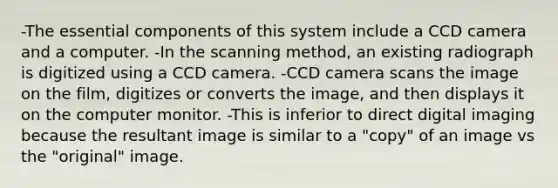 -The essential components of this system include a CCD camera and a computer. -In the scanning method, an existing radiograph is digitized using a CCD camera. -CCD camera scans the image on the film, digitizes or converts the image, and then displays it on the computer monitor. -This is inferior to direct digital imaging because the resultant image is similar to a "copy" of an image vs the "original" image.