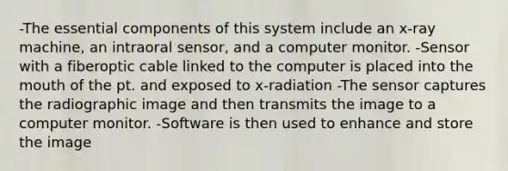 -The essential components of this system include an x-ray machine, an intraoral sensor, and a computer monitor. -Sensor with a fiberoptic cable linked to the computer is placed into the mouth of the pt. and exposed to x-radiation -The sensor captures the radiographic image and then transmits the image to a computer monitor. -Software is then used to enhance and store the image