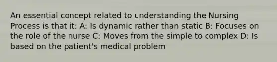 An essential concept related to understanding the Nursing Process is that it: A: Is dynamic rather than static B: Focuses on the role of the nurse C: Moves from the simple to complex D: Is based on the patient's medical problem