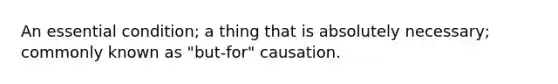 An essential condition; a thing that is absolutely necessary; commonly known as "but-for" causation.