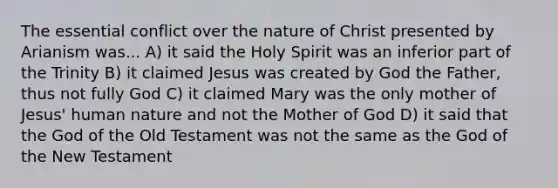 The essential conflict over the nature of Christ presented by Arianism was... A) it said the Holy Spirit was an inferior part of the Trinity B) it claimed Jesus was created by God the Father, thus not fully God C) it claimed Mary was the only mother of Jesus' human nature and not the Mother of God D) it said that the God of the Old Testament was not the same as the God of the New Testament