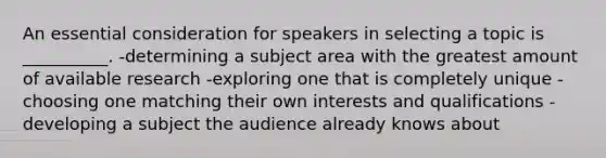 An essential consideration for speakers in selecting a topic is __________. -determining a subject area with the greatest amount of available research -exploring one that is completely unique -choosing one matching their own interests and qualifications -developing a subject the audience already knows about