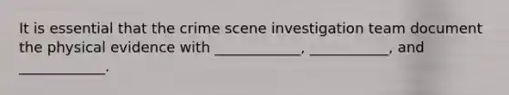 It is essential that the crime scene investigation team document the physical evidence with ____________, ___________, and ____________.