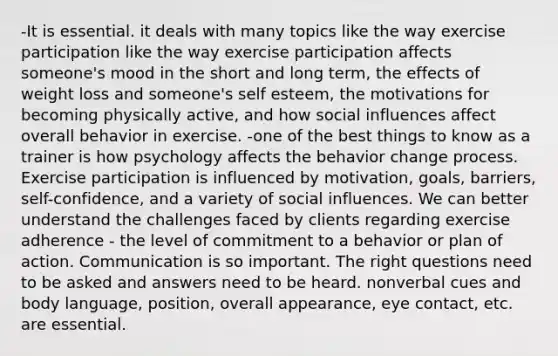 -It is essential. it deals with many topics like the way exercise participation like the way exercise participation affects someone's mood in the short and long term, the effects of weight loss and someone's self esteem, the motivations for becoming physically active, and how social influences affect overall behavior in exercise. -one of the best things to know as a trainer is how psychology affects the behavior change process. Exercise participation is influenced by motivation, goals, barriers, self-confidence, and a variety of social influences. We can better understand the challenges faced by clients regarding exercise adherence - the level of commitment to a behavior or plan of action. Communication is so important. The right questions need to be asked and answers need to be heard. nonverbal cues and body language, position, overall appearance, eye contact, etc. are essential.