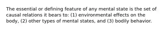 The essential or defining feature of any mental state is the set of causal relations it bears to: (1) environmental effects on the body, (2) other types of mental states, and (3) bodily behavior.