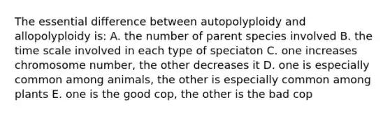 The essential difference between autopolyploidy and allopolyploidy is: A. the number of parent species involved B. the time scale involved in each type of speciaton C. one increases chromosome number, the other decreases it D. one is especially common among animals, the other is especially common among plants E. one is the good cop, the other is the bad cop