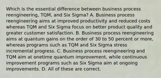 Which is the essential difference between business process reengineering, TQM, and Six Sigma? A. Business process reengineering aims at improved productivity and reduced costs whereas TQM and Six Sigma focus on better product quality and greater customer satisfaction. B. Business process reengineering aims at quantum gains on the order of 30 to 50 percent or more, whereas programs such as TQM and Six Sigma stress incremental progress. C. Business process reengineering and TQM aim at onetime quantum improvement, while continuous improvement programs such as Six Sigma aim at ongoing improvements. D. All of these are correct.