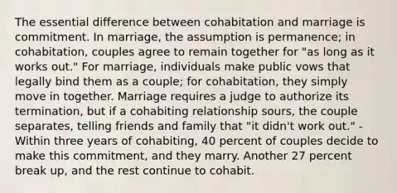 The essential difference between cohabitation and marriage is commitment. In marriage, the assumption is permanence; in cohabitation, couples agree to remain together for "as long as it works out." For marriage, individuals make public vows that legally bind them as a couple; for cohabitation, they simply move in together. Marriage requires a judge to authorize its termination, but if a cohabiting relationship sours, the couple separates, telling friends and family that "it didn't work out." -Within three years of cohabiting, 40 percent of couples decide to make this commitment, and they marry. Another 27 percent break up, and the rest continue to cohabit.