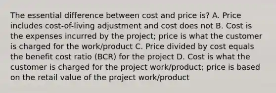 The essential difference between cost and price is? A. Price includes cost-of-living adjustment and cost does not B. Cost is the expenses incurred by the project; price is what the customer is charged for the work/product C. Price divided by cost equals the benefit cost ratio (BCR) for the project D. Cost is what the customer is charged for the project work/product; price is based on the retail value of the project work/product