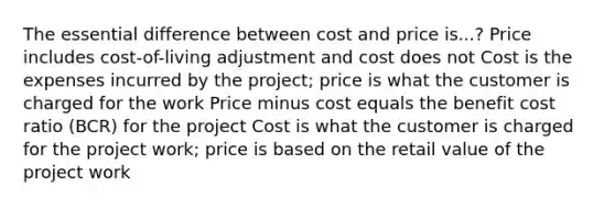 The essential difference between cost and price is...? Price includes cost-of-living adjustment and cost does not Cost is the expenses incurred by the project; price is what the customer is charged for the work Price minus cost equals the benefit cost ratio (BCR) for the project Cost is what the customer is charged for the project work; price is based on the retail value of the project work