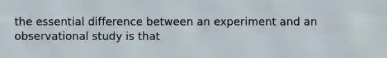 the essential difference between an experiment and an observational study is that