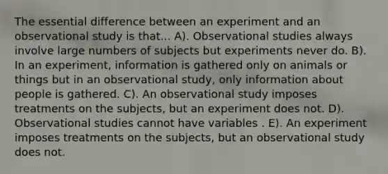 The essential difference between an experiment and an observational study is that... A). Observational studies always involve large numbers of subjects but experiments never do. B). In an experiment, information is gathered only on animals or things but in an observational study, only information about people is gathered. C). An observational study imposes treatments on the subjects, but an experiment does not. D). Observational studies cannot have variables . E). An experiment imposes treatments on the subjects, but an observational study does not.