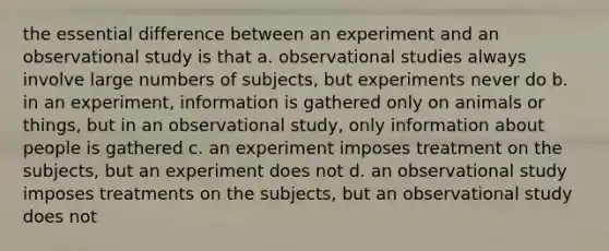 the essential difference between an experiment and an observational study is that a. observational studies always involve large numbers of subjects, but experiments never do b. in an experiment, information is gathered only on animals or things, but in an observational study, only information about people is gathered c. an experiment imposes treatment on the subjects, but an experiment does not d. an observational study imposes treatments on the subjects, but an observational study does not