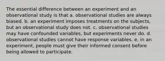 The essential difference between an experiment and an observational study is that a. observational studies are always biased. b. an experiment imposes treatments on the subjects, but an observational study does not. c. observational studies may have confounded variables, but experiments never do. d. observational studies cannot have response variables. e. in an experiment, people must give their informed consent before being allowed to participate.