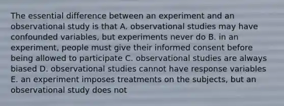 The essential difference between an experiment and an observational study is that A. observational studies may have confounded variables, but experiments never do B. in an experiment, people must give their informed consent before being allowed to participate C. observational studies are always biased D. observational studies cannot have response variables E. an experiment imposes treatments on the subjects, but an observational study does not