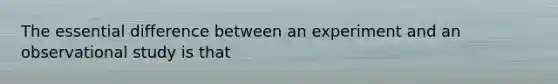 The essential difference between an experiment and an observational study is that