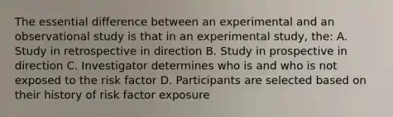 The essential difference between an experimental and an observational study is that in an experimental study, the: A. Study in retrospective in direction B. Study in prospective in direction C. Investigator determines who is and who is not exposed to the risk factor D. Participants are selected based on their history of risk factor exposure