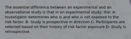 The essential difference between an experimental and an observational study is that in an experimental study, the: A- Investigator determines who is and who is not exposed to the risk factor. B- Study is prospective in direction C- Participants are selected based on their history of risk factor exposure D- Study is retrospective