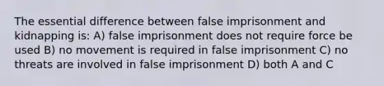 The essential difference between false imprisonment and kidnapping is: A) false imprisonment does not require force be used B) no movement is required in false imprisonment C) no threats are involved in false imprisonment D) both A and C