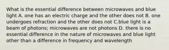 What is the essential difference between microwaves and blue light A. one has an electric charge and the other does not B. one undergoes refraction and the other does not C.blue light is a beam of photons; microwaves are not photons D. there is no essential difference in the nature of microwaves and blue light other than a difference in frequency and wavelength