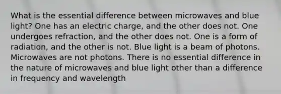 What is the essential difference between microwaves and blue light? One has an electric charge, and the other does not. One undergoes refraction, and the other does not. One is a form of radiation, and the other is not. Blue light is a beam of photons. Microwaves are not photons. There is no essential difference in the nature of microwaves and blue light other than a difference in frequency and wavelength