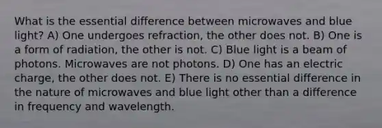 What is the essential difference between microwaves and blue light? A) One undergoes refraction, the other does not. B) One is a form of radiation, the other is not. C) Blue light is a beam of photons. Microwaves are not photons. D) One has an electric charge, the other does not. E) There is no essential difference in the nature of microwaves and blue light other than a difference in frequency and wavelength.