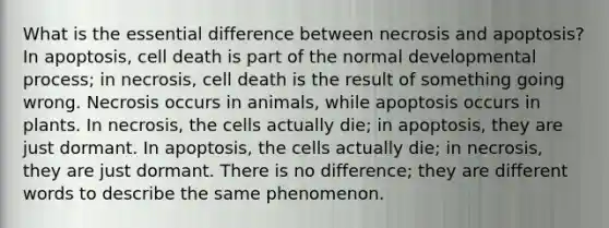 What is the essential difference between necrosis and apoptosis? In apoptosis, cell death is part of the normal developmental process; in necrosis, cell death is the result of something going wrong. Necrosis occurs in animals, while apoptosis occurs in plants. In necrosis, the cells actually die; in apoptosis, they are just dormant. In apoptosis, the cells actually die; in necrosis, they are just dormant. There is no difference; they are different words to describe the same phenomenon.