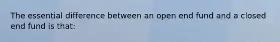 The essential difference between an open end fund and a closed end fund is that: