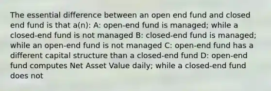 The essential difference between an open end fund and closed end fund is that a(n): A: open-end fund is managed; while a closed-end fund is not managed B: closed-end fund is managed; while an open-end fund is not managed C: open-end fund has a different capital structure than a closed-end fund D: open-end fund computes Net Asset Value daily; while a closed-end fund does not