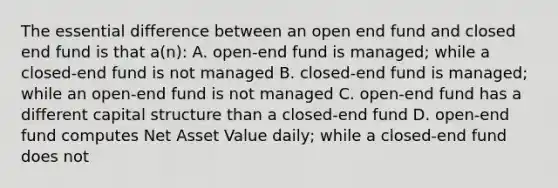 The essential difference between an open end fund and closed end fund is that a(n): A. open-end fund is managed; while a closed-end fund is not managed B. closed-end fund is managed; while an open-end fund is not managed C. open-end fund has a different capital structure than a closed-end fund D. open-end fund computes Net Asset Value daily; while a closed-end fund does not