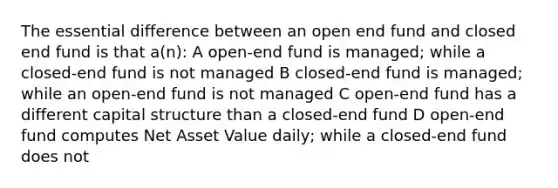 The essential difference between an open end fund and closed end fund is that a(n): A open-end fund is managed; while a closed-end fund is not managed B closed-end fund is managed; while an open-end fund is not managed C open-end fund has a different capital structure than a closed-end fund D open-end fund computes Net Asset Value daily; while a closed-end fund does not