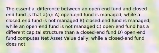 The essential difference between an open end fund and closed end fund is that a(n): A) open-end fund is managed; while a closed-end fund is not managed B) closed-end fund is managed; while an open-end fund is not managed C) open-end fund has a different capital structure than a closed-end fund D) open-end fund computes Net Asset Value daily; while a closed-end fund does not