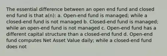 The essential difference between an open end fund and closed end fund is that a(n): a. Open-end fund is managed; while a closed-end fund is not managed b. Closed-end fund is managed; while an open-end fund is not managed c. Open-end fund has a different capital structure than a closed-end fund d. Open-end fund computes Net Asset Value daily; while a closed-end fund does not