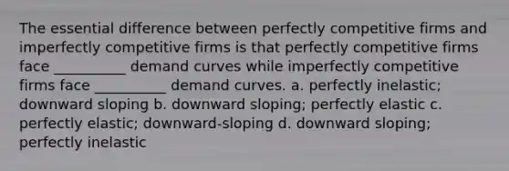 The essential difference between perfectly competitive firms and imperfectly competitive firms is that perfectly competitive firms face __________ demand curves while imperfectly competitive firms face __________ demand curves. a. perfectly inelastic; downward sloping b. downward sloping; perfectly elastic c. perfectly elastic; downward-sloping d. downward sloping; perfectly inelastic