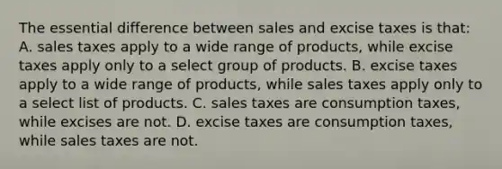 The essential difference between sales and excise taxes is that: A. sales taxes apply to a wide range of products, while excise taxes apply only to a select group of products. B. excise taxes apply to a wide range of products, while sales taxes apply only to a select list of products. C. sales taxes are consumption taxes, while excises are not. D. excise taxes are consumption taxes, while sales taxes are not.