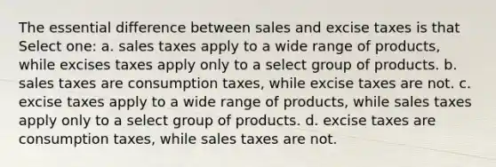 The essential difference between sales and excise taxes is that Select one: a. sales taxes apply to a wide range of products, while excises taxes apply only to a select group of products. b. sales taxes are consumption taxes, while excise taxes are not. c. excise taxes apply to a wide range of products, while sales taxes apply only to a select group of products. d. excise taxes are consumption taxes, while sales taxes are not.