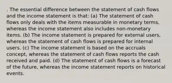 . The essential difference between the statement of cash flows and the income statement is that: (a) The statement of cash flows only deals with the items measurable in monetary terms, whereas the income statement also includes non-monetary items. (b) The income statement is prepared for external users, whereas the statement of cash flows is prepared for internal users. (c) The income statement is based on the accruals concept, whereas the statement of cash flows reports the cash received and paid. (d) The statement of cash flows is a forecast of the future, whereas the income statement reports on historical events.