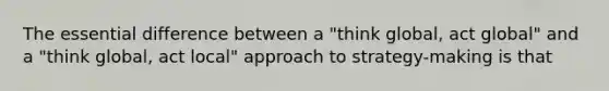 The essential difference between a "think global, act global" and a "think global, act local" approach to strategy-making is that