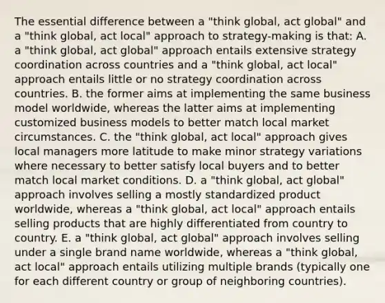 The essential difference between a "think global, act global" and a "think global, act local" approach to strategy-making is that: A. a "think global, act global" approach entails extensive strategy coordination across countries and a "think global, act local" approach entails little or no strategy coordination across countries. B. the former aims at implementing the same business model worldwide, whereas the latter aims at implementing customized business models to better match local market circumstances. C. the "think global, act local" approach gives local managers more latitude to make minor strategy variations where necessary to better satisfy local buyers and to better match local market conditions. D. a "think global, act global" approach involves selling a mostly standardized product worldwide, whereas a "think global, act local" approach entails selling products that are highly differentiated from country to country. E. a "think global, act global" approach involves selling under a single brand name worldwide, whereas a "think global, act local" approach entails utilizing multiple brands (typically one for each different country or group of neighboring countries).