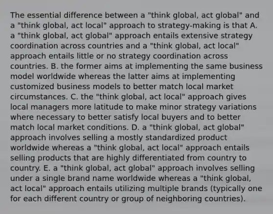 The essential difference between a "think global, act global" and a "think global, act local" approach to strategy-making is that A. a "think global, act global" approach entails extensive strategy coordination across countries and a "think global, act local" approach entails little or no strategy coordination across countries. B. the former aims at implementing the same business model worldwide whereas the latter aims at implementing customized business models to better match local market circumstances. C. the "think global, act local" approach gives local managers more latitude to make minor strategy variations where necessary to better satisfy local buyers and to better match local market conditions. D. a "think global, act global" approach involves selling a mostly standardized product worldwide whereas a "think global, act local" approach entails selling products that are highly differentiated from country to country. E. a "think global, act global" approach involves selling under a single brand name worldwide whereas a "think global, act local" approach entails utilizing multiple brands (typically one for each different country or group of neighboring countries).