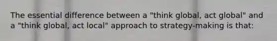 The essential difference between a "think global, act global" and a "think global, act local" approach to strategy-making is that: