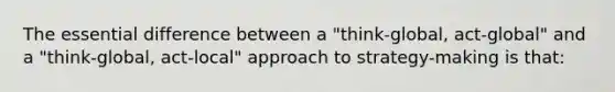 The essential difference between a "think-global, act-global" and a "think-global, act-local" approach to strategy-making is that: